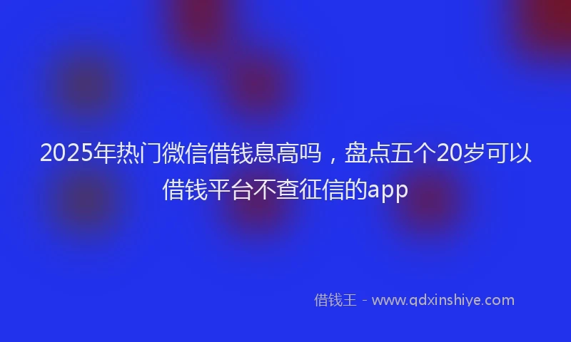 2025年热门微信借钱息高吗，盘点五个20岁可以借钱平台不查征信的app