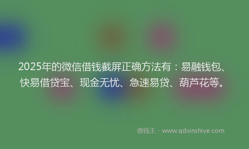 2025年的微信借钱截屏正确方法有：易融钱包、快易借贷宝、现金无忧、急速易贷、葫芦花等。