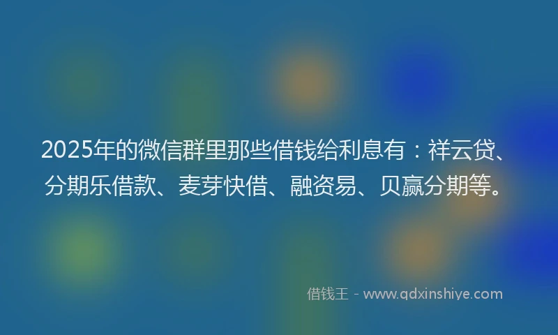2025年的微信群里那些借钱给利息有：祥云贷、分期乐借款、麦芽快借、融资易、贝赢分期等。