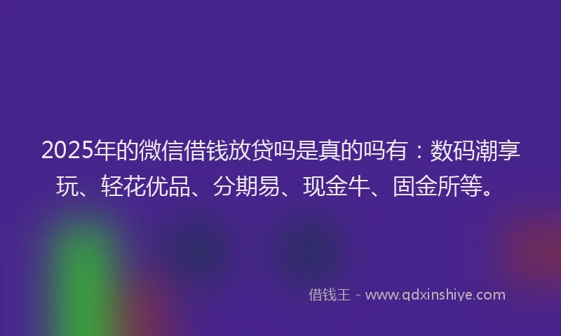 2025年的微信借钱放贷吗是真的吗有：数码潮享玩、轻花优品、分期易、现金牛、固金所等。
