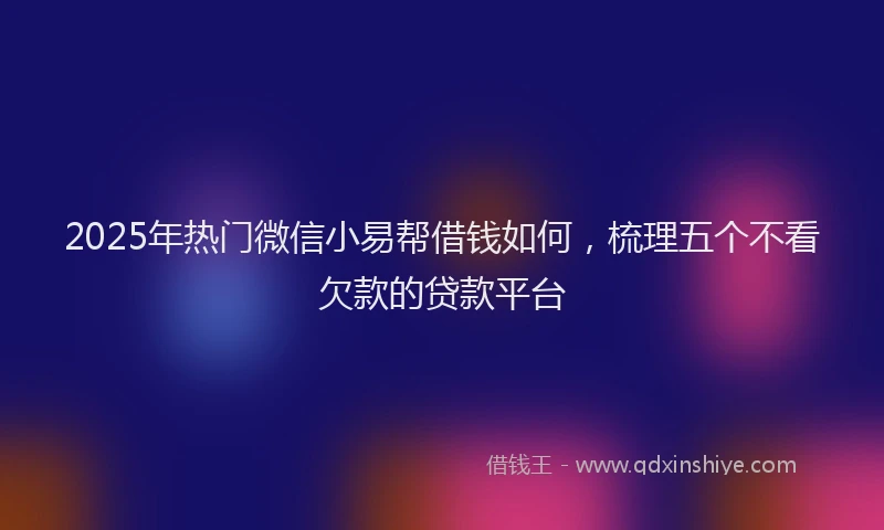 2025年热门微信小易帮借钱如何，梳理五个不看欠款的贷款平台