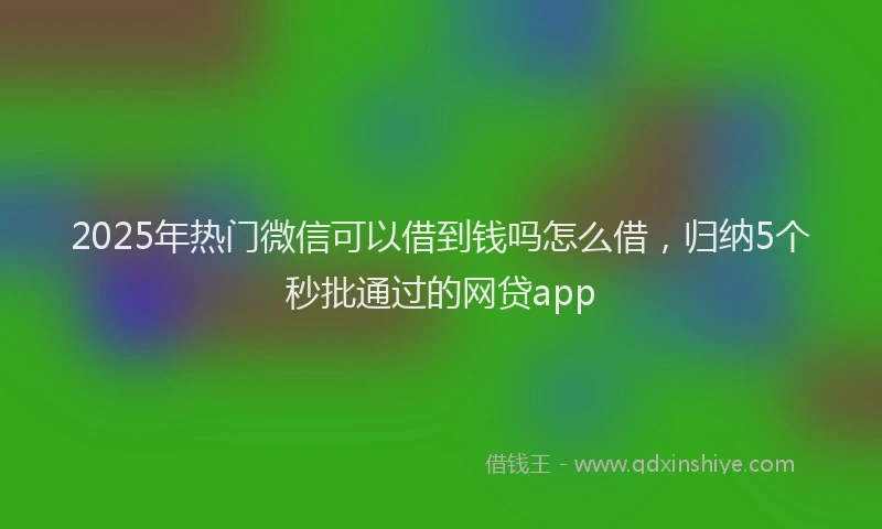 2025年热门微信可以借到钱吗怎么借，归纳5个秒批通过的网贷app