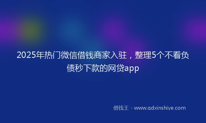 2025年热门微信借钱商家入驻，整理5个不看负债秒下款的网贷app