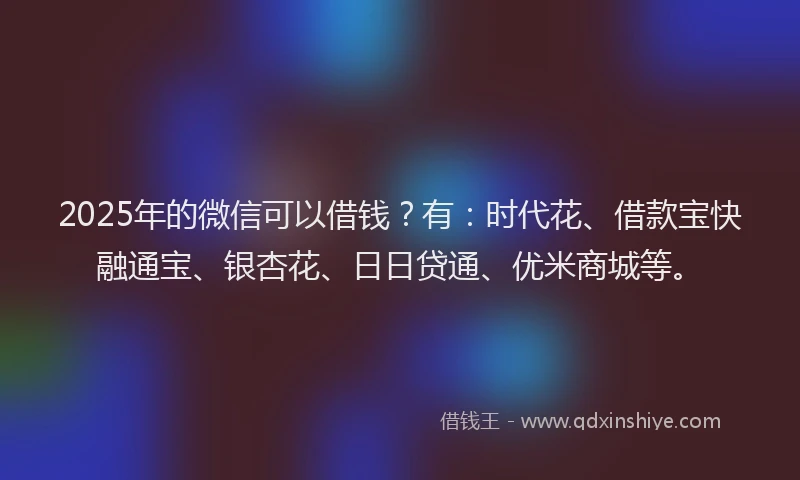 2025年的微信可以借钱？有：时代花、借款宝快融通宝、银杏花、日日贷通、优米商城等。