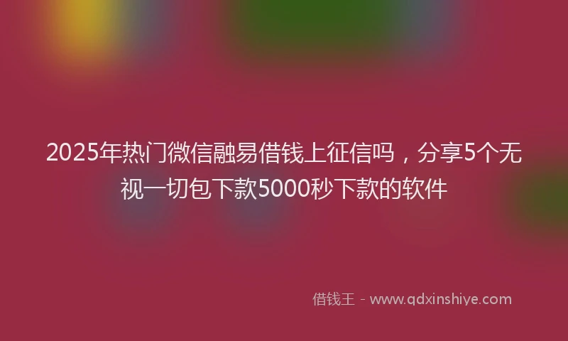 2025年热门微信融易借钱上征信吗，分享5个无视一切包下款5000秒下款的软件