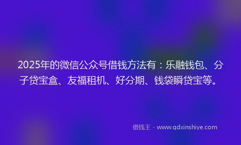 2025年的微信公众号借钱方法有：乐融钱包、分子贷宝盒、友福租机、好分期、钱袋瞬贷宝等。