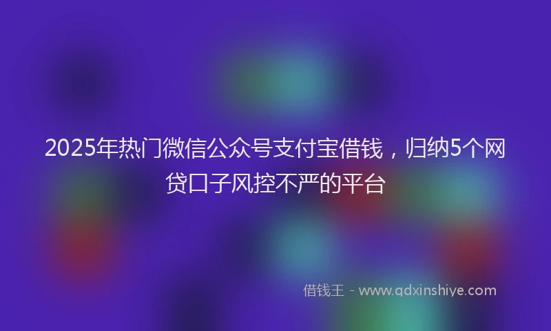 2025年热门微信公众号支付宝借钱，归纳5个网贷口子风控不严的平台