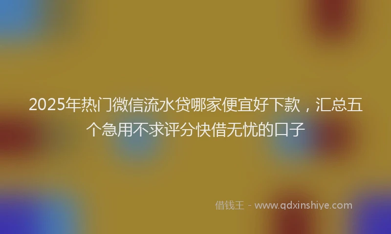 2025年热门微信流水贷哪家便宜好下款，汇总五个急用不求评分快借无忧的口子