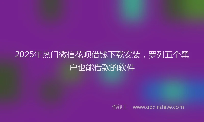 2025年热门微信花呗借钱下载安装，罗列五个黑户也能借款的软件