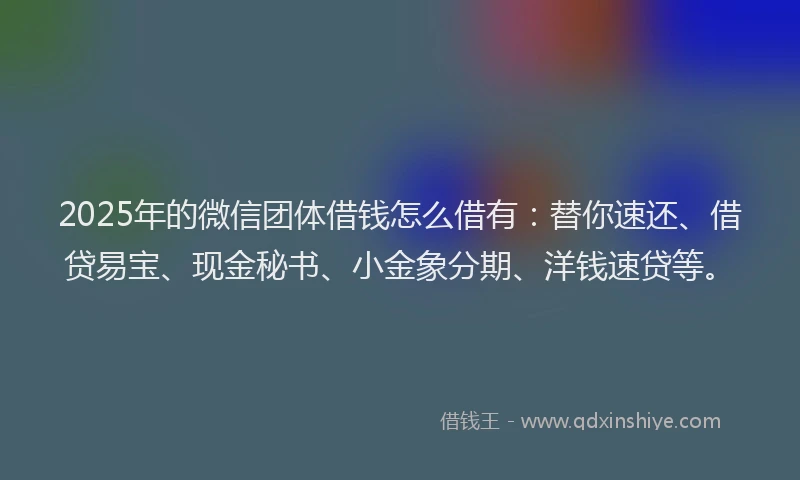 2025年的微信团体借钱怎么借有：替你速还、借贷易宝、现金秘书、小金象分期、洋钱速贷等。