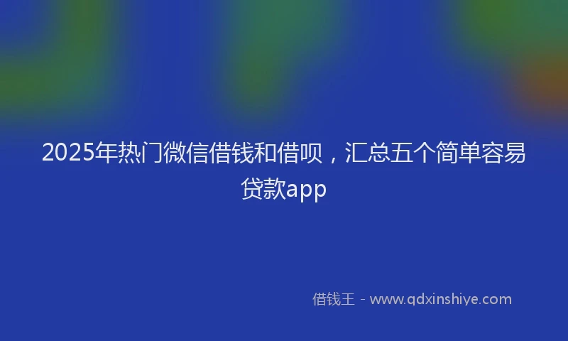 2025年热门微信借钱和借呗，汇总五个简单容易贷款app