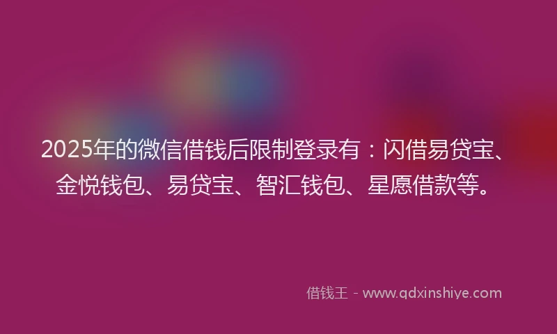 2025年的微信借钱后限制登录有：闪借易贷宝、金悦钱包、易贷宝、智汇钱包、星愿借款等。