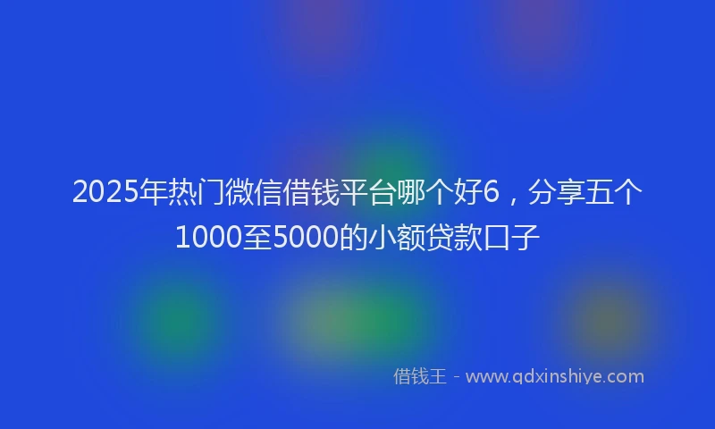 2025年热门微信借钱平台哪个好6，分享五个1000至5000的小额贷款口子