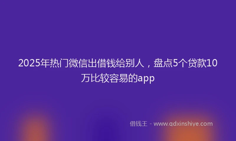 2025年热门微信出借钱给别人，盘点5个贷款10万比较容易的app