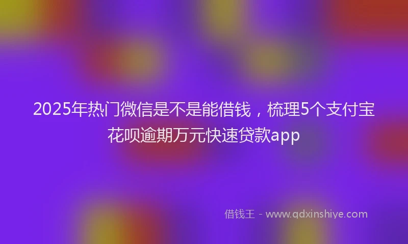 2025年热门微信是不是能借钱，梳理5个支付宝花呗逾期万元快速贷款app