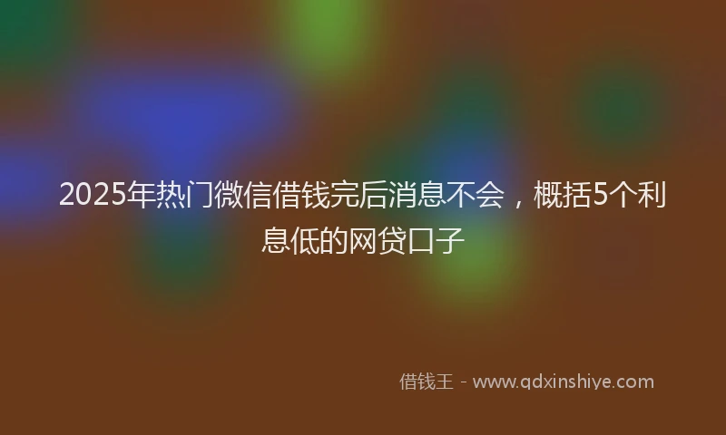 2025年热门微信借钱完后消息不会，概括5个利息低的网贷口子