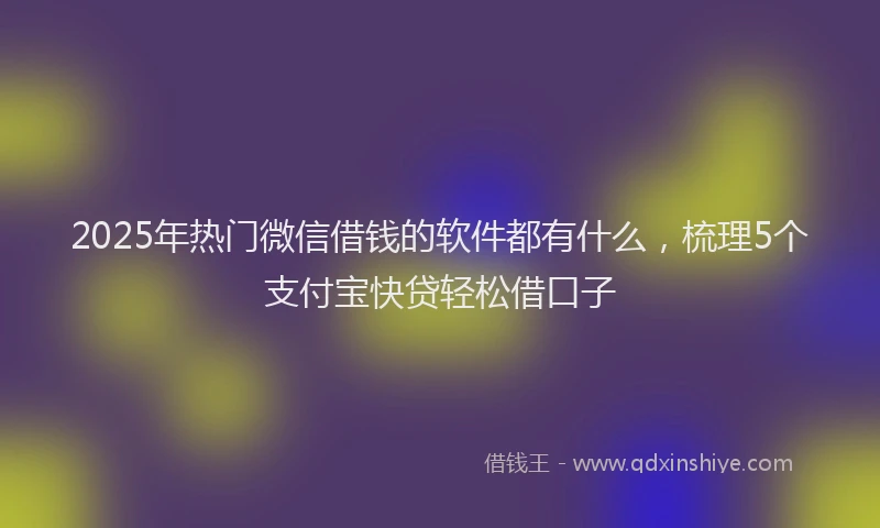 2025年热门微信借钱的软件都有什么，梳理5个支付宝快贷轻松借口子