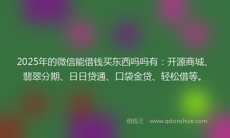 2025年的微信能借钱买东西吗吗有：开源商城、翡翠分期、日日贷通、口袋金贷、轻松借等。