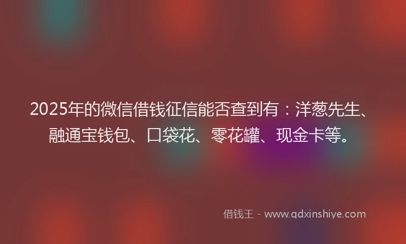 2025年的微信借钱征信能否查到有：洋葱先生、融通宝钱包、口袋花、零花罐、现金卡等。