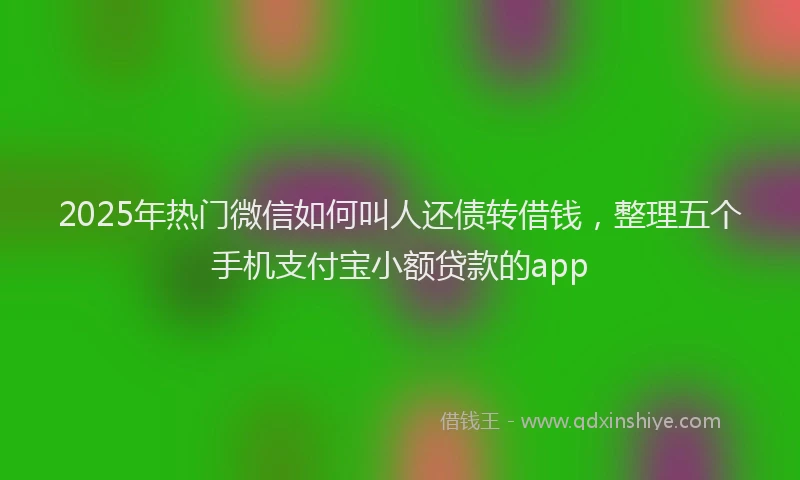 2025年热门微信如何叫人还债转借钱，整理五个手机支付宝小额贷款的app