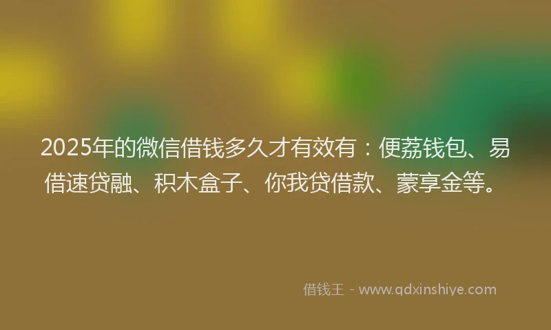 2025年的微信借钱多久才有效有：便荔钱包、易借速贷融、积木盒子、你我贷借款、蒙享金等。