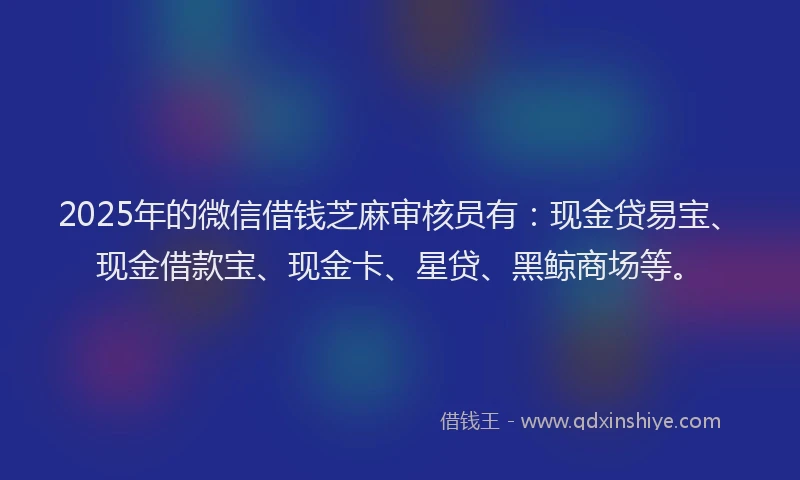 2025年的微信借钱芝麻审核员有：现金贷易宝、现金借款宝、现金卡、星贷、黑鲸商场等。