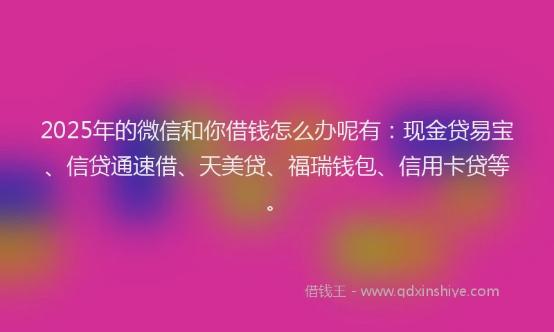 2025年的微信和你借钱怎么办呢有：现金贷易宝、信贷通速借、天美贷、福瑞钱包、信用卡贷等。
