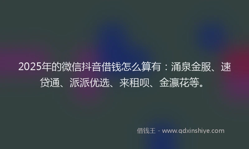 2025年的微信抖音借钱怎么算有：涌泉金服、速贷通、派派优选、来租呗、金瀛花等。