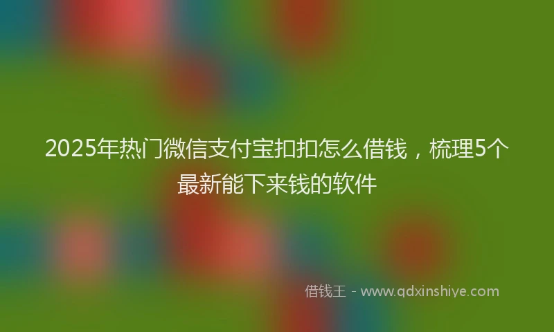 2025年热门微信支付宝扣扣怎么借钱，梳理5个最新能下来钱的软件