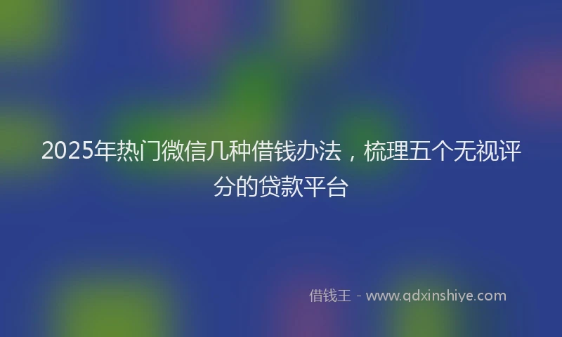 2025年热门微信几种借钱办法，梳理五个无视评分的贷款平台
