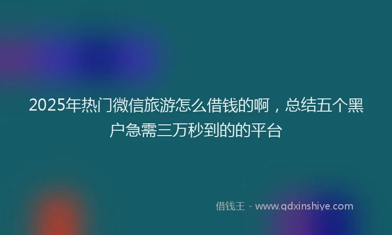 2025年热门微信旅游怎么借钱的啊，总结五个黑户急需三万秒到的的平台