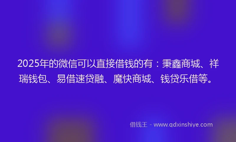 2025年的微信可以直接借钱的有：秉鑫商城、祥瑞钱包、易借速贷融、魔快商城、钱贷乐借等。