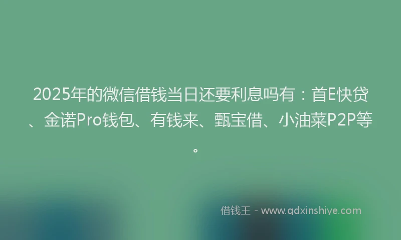 2025年的微信借钱当日还要利息吗有：首E快贷、金诺Pro钱包、有钱来、甄宝借、小油菜P2P等。