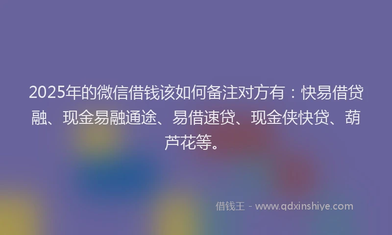 2025年的微信借钱该如何备注对方有：快易借贷融、现金易融通途、易借速贷、现金侠快贷、葫芦花等。