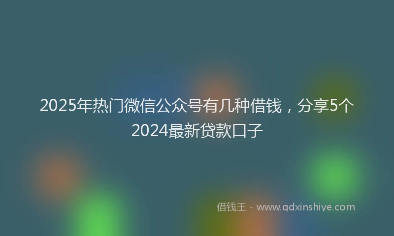 2025年热门微信公众号有几种借钱，分享5个2024最新贷款口子