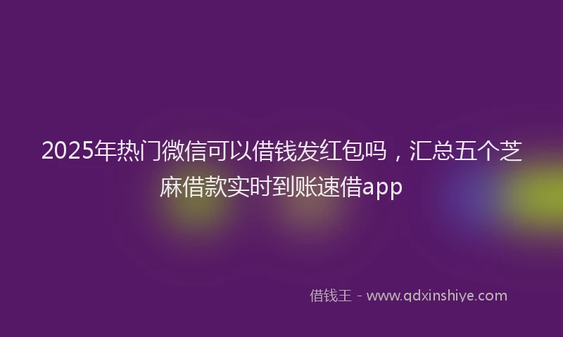 2025年热门微信可以借钱发红包吗，汇总五个芝麻借款实时到账速借app