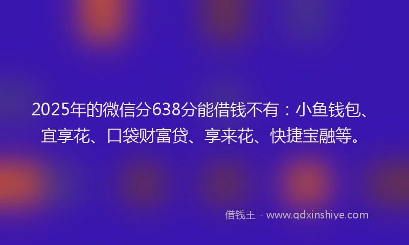 2025年的微信分638分能借钱不有：小鱼钱包、宜享花、口袋财富贷、享来花、快捷宝融等。