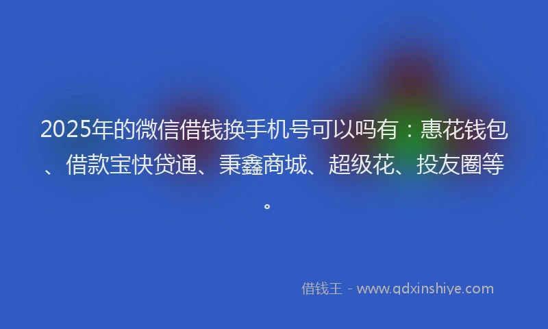 2025年的微信借钱换手机号可以吗有：惠花钱包、借款宝快贷通、秉鑫商城、超级花、投友圈等。