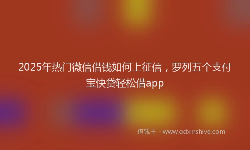 2025年热门微信借钱如何上征信，罗列五个支付宝快贷轻松借app