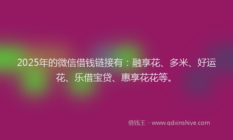 2025年的微信借钱链接有：融享花、多米、好运花、乐借宝贷、惠享花花等。