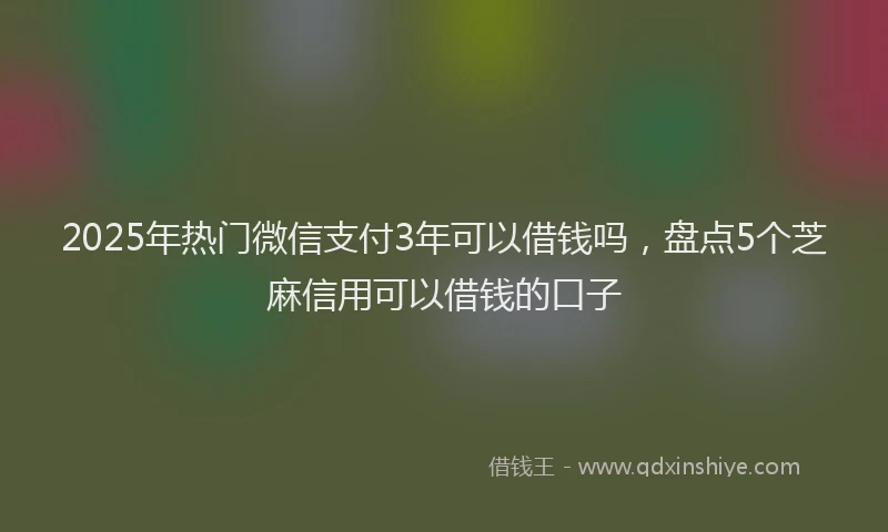 2025年热门微信支付3年可以借钱吗，盘点5个芝麻信用可以借钱的口子