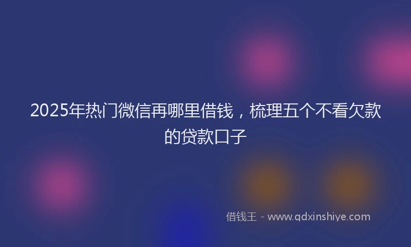 2025年热门微信再哪里借钱，梳理五个不看欠款的贷款口子