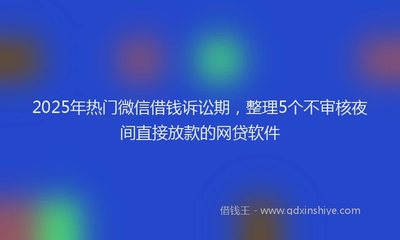 2025年热门微信借钱诉讼期，整理5个不审核夜间直接放款的网贷软件