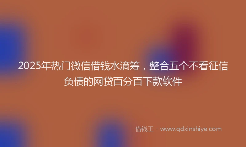 2025年热门微信借钱水滴筹，整合五个不看征信负债的网贷百分百下款软件
