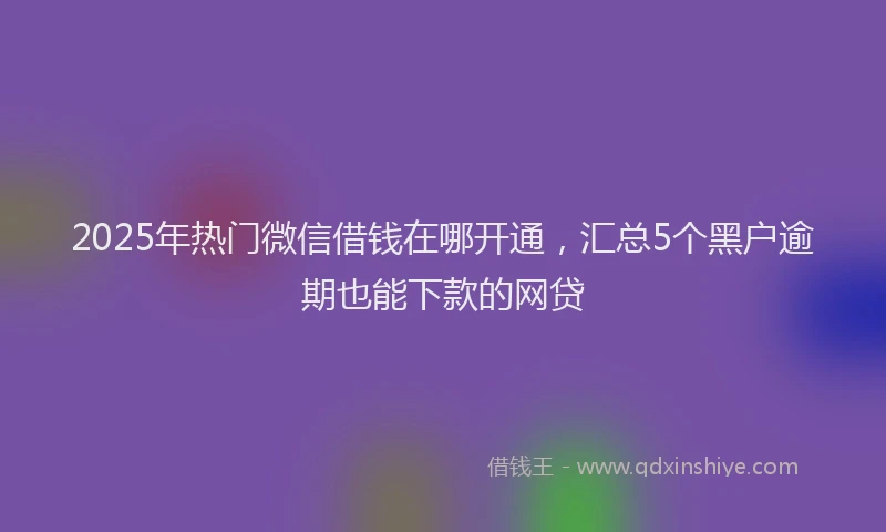 2025年热门微信借钱在哪开通，汇总5个黑户逾期也能下款的网贷