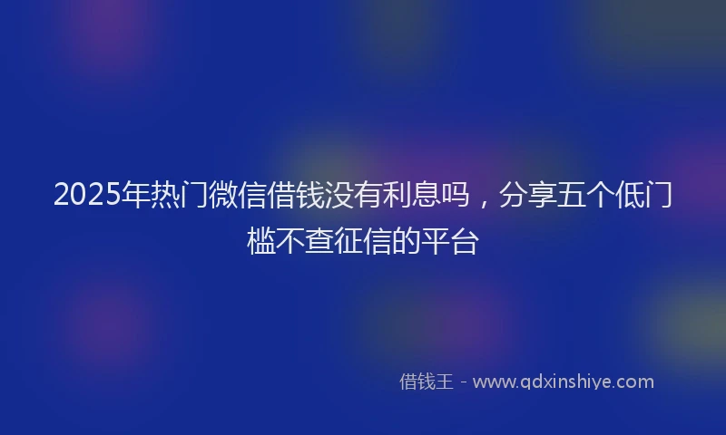 2025年热门微信借钱没有利息吗，分享五个低门槛不查征信的平台