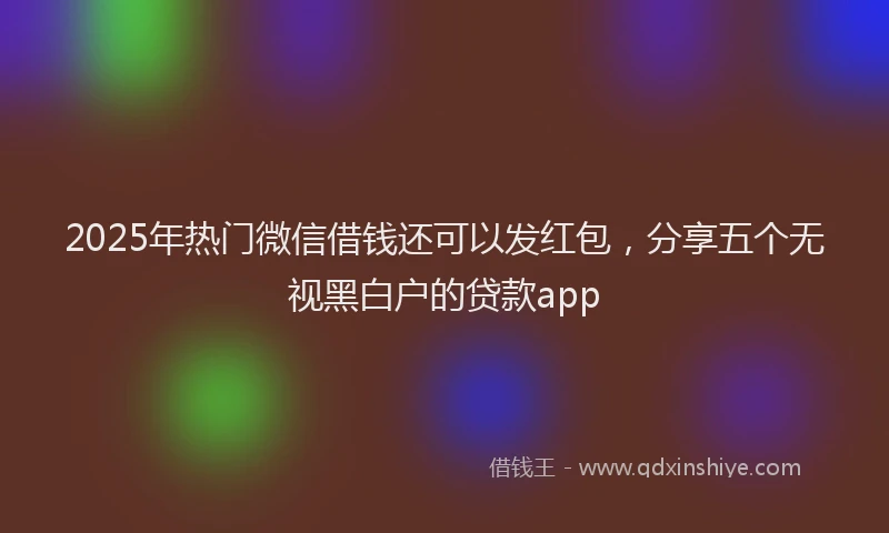 2025年热门微信借钱还可以发红包，分享五个无视黑白户的贷款app