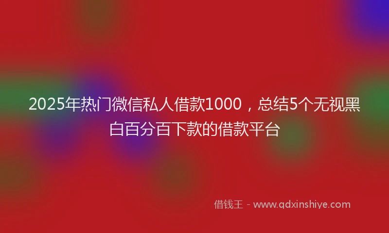 2025年热门微信私人借款1000，总结5个无视黑白百分百下款的借款平台