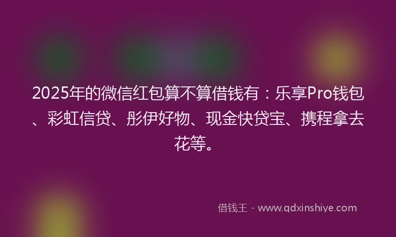 2025年的微信红包算不算借钱有：乐享Pro钱包、彩虹信贷、彤伊好物、现金快贷宝、携程拿去花等。
