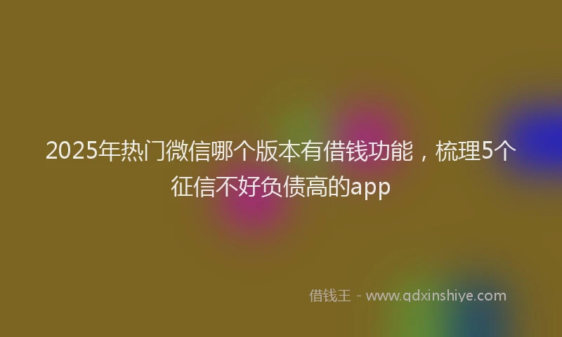 2025年热门微信哪个版本有借钱功能，梳理5个征信不好负债高的app